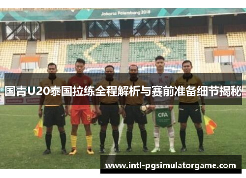 国青U20泰国拉练全程解析与赛前准备细节揭秘