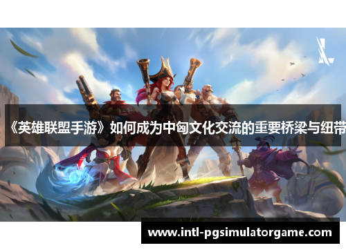 《英雄联盟手游》如何成为中匈文化交流的重要桥梁与纽带
