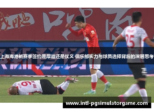 上海海港新赛季签约是厚道还是仗义 俱乐部实力与球员选择背后的深层思考