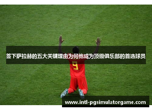签下萨拉赫的五大关键理由为何他成为顶级俱乐部的首选球员