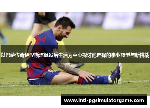 以巴萨传奇伊涅斯塔退役后生活为中心探讨他选择的事业转型与新挑战
