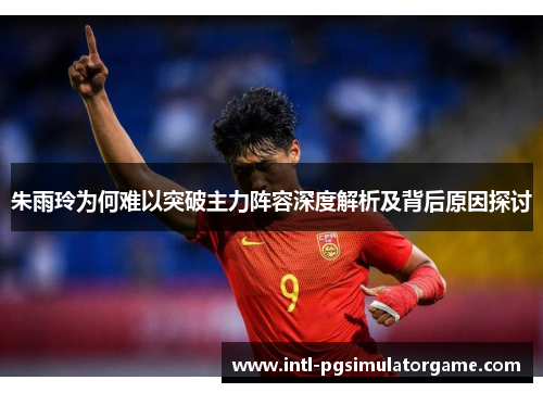 朱雨玲为何难以突破主力阵容深度解析及背后原因探讨