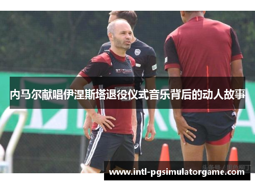 内马尔献唱伊涅斯塔退役仪式音乐背后的动人故事