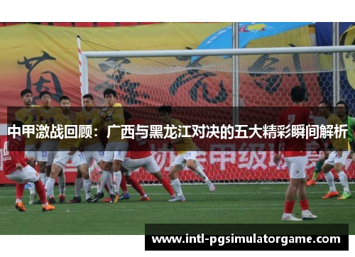 中甲激战回顾：广西与黑龙江对决的五大精彩瞬间解析