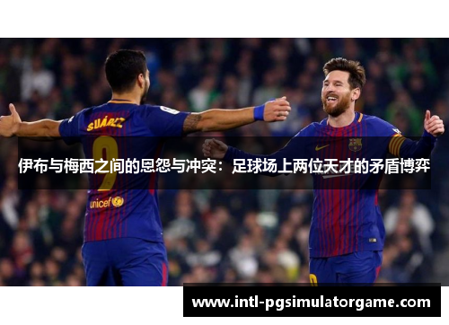 伊布与梅西之间的恩怨与冲突：足球场上两位天才的矛盾博弈