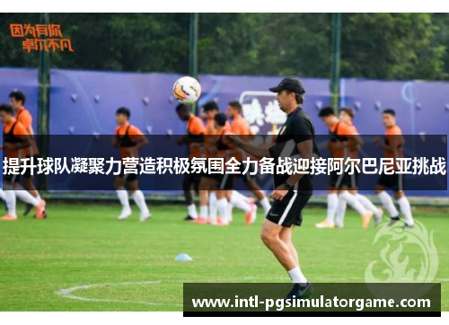 提升球队凝聚力营造积极氛围全力备战迎接阿尔巴尼亚挑战