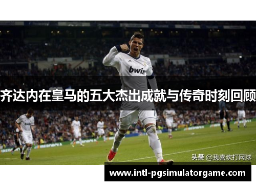 齐达内在皇马的五大杰出成就与传奇时刻回顾