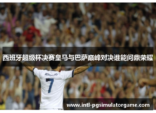 西班牙超级杯决赛皇马与巴萨巅峰对决谁能问鼎荣耀 西班牙超级杯决赛皇马与巴萨巅峰对决谁能问鼎荣耀