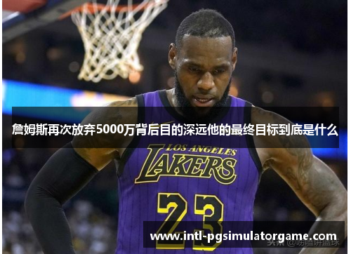 詹姆斯再次放弃5000万背后目的深远他的最终目标到底是什么 詹姆斯再次放弃5000万背后目的深远他的最终目标到底是什么