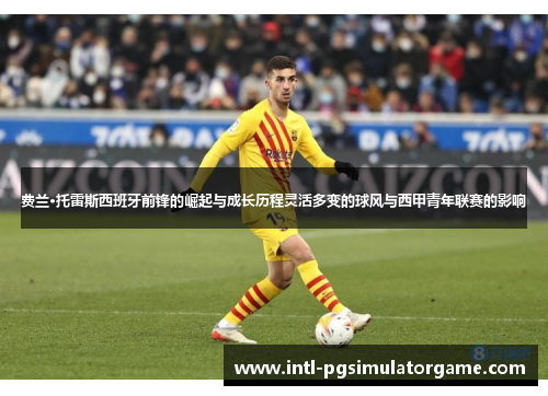 费兰·托雷斯西班牙前锋的崛起与成长历程灵活多变的球风与西甲青年联赛的影响 费兰·托雷斯西班牙前锋的崛起与成长历程灵活多变的球风与西甲青年联赛的影响