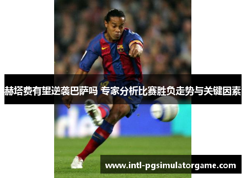 赫塔费有望逆袭巴萨吗 专家分析比赛胜负走势与关键因素 赫塔费有望逆袭巴萨吗 专家分析比赛胜负走势与关键因素