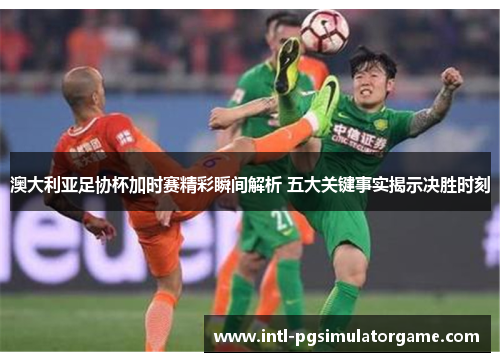 澳大利亚足协杯加时赛精彩瞬间解析 五大关键事实揭示决胜时刻