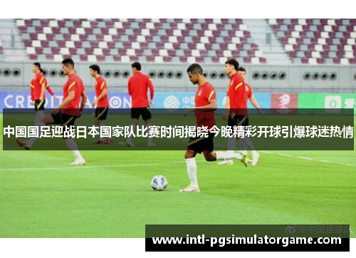 中国国足迎战日本国家队比赛时间揭晓今晚精彩开球引爆球迷热情 中国国足迎战日本国家队比赛时间揭晓今晚精彩开球引爆球迷热情