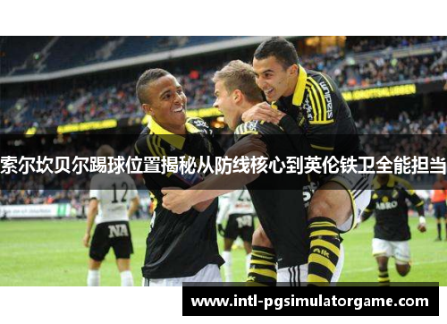 索尔坎贝尔踢球位置揭秘从防线核心到英伦铁卫全能担当 索尔坎贝尔踢球位置揭秘从防线核心到英伦铁卫全能担当