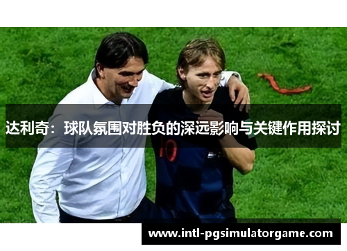 达利奇：球队氛围对胜负的深远影响与关键作用探讨